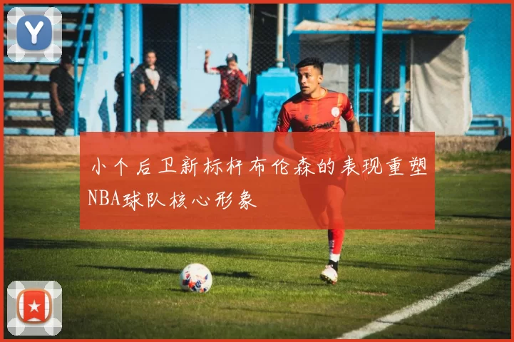 小个后卫新标杆布伦森的表现重塑NBA球队核心形象